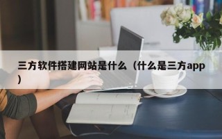 黔东三方软件搭建网站是什么（什么是三方app）